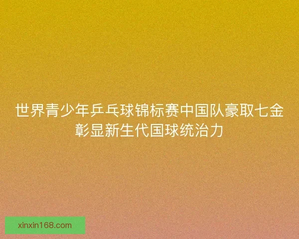 世界青少年乒乓球锦标赛中国队豪取七金彰显新生代国球统治力