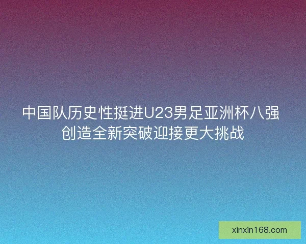 中国队历史性挺进U23男足亚洲杯八强 创造全新突破迎接更大挑战