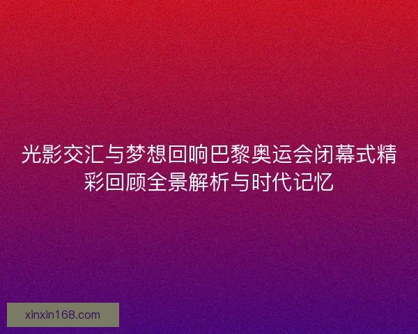 光影交汇与梦想回响巴黎奥运会闭幕式精彩回顾全景解析与时代记忆