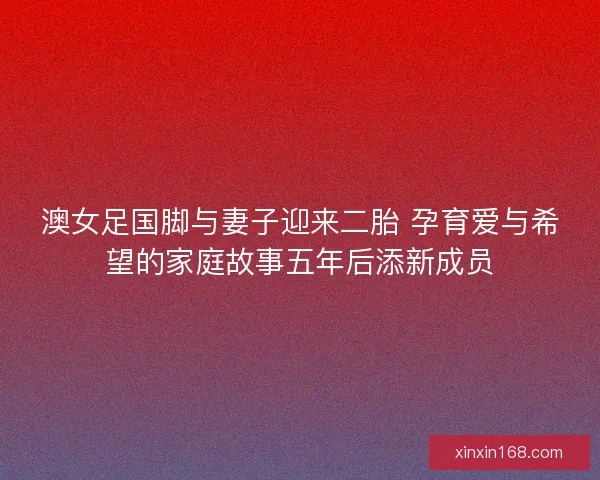 澳女足国脚与妻子迎来二胎 孕育爱与希望的家庭故事五年后添新成员
