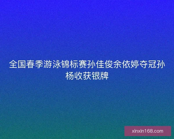 全国春季游泳锦标赛孙佳俊余依婷夺冠孙杨收获银牌