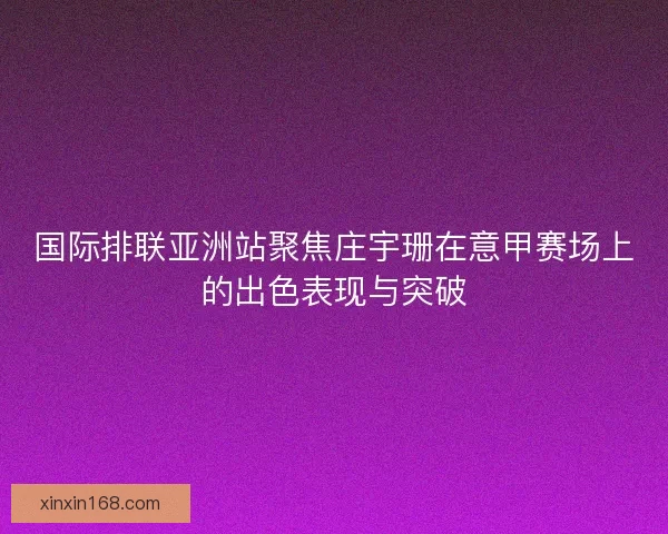 国际排联亚洲站聚焦庄宇珊在意甲赛场上的出色表现与突破